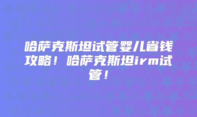 哈萨克斯坦试管婴儿省钱攻略！哈萨克斯坦irm试管！