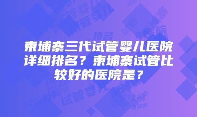 柬埔寨三代试管婴儿医院详细排名？柬埔寨试管比较好的医院是？