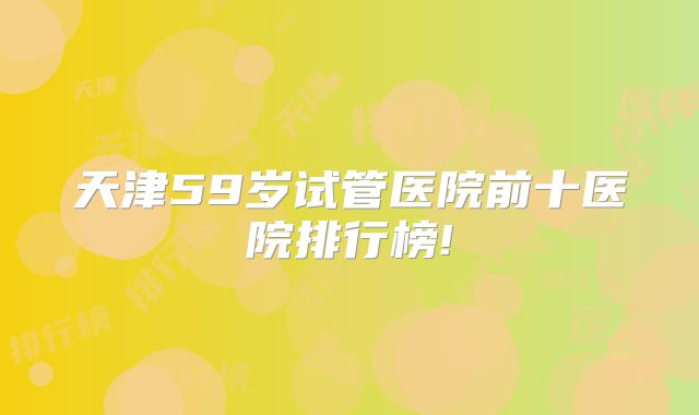 天津59岁试管医院前十医院排行榜!