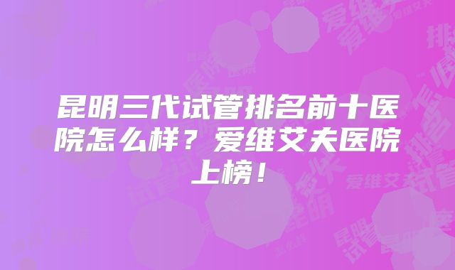 昆明三代试管排名前十医院怎么样？爱维艾夫医院上榜！