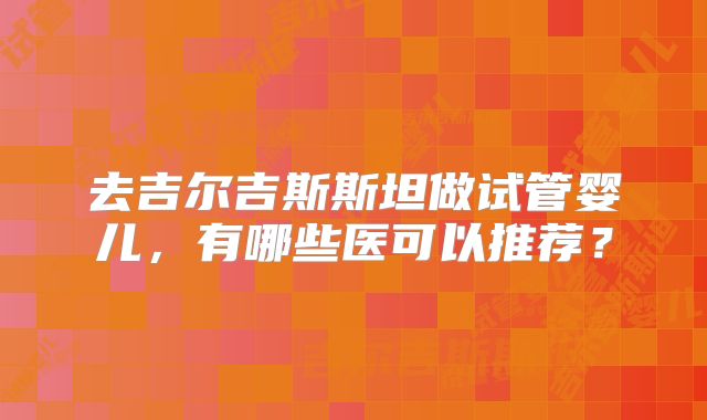 去吉尔吉斯斯坦做试管婴儿,有哪些医可以推荐?