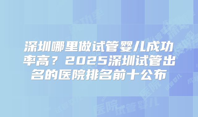 深圳哪里做试管婴儿成功率高?2025深圳试管出名的医院排名前十公布