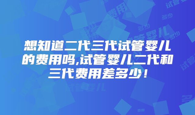 想知道二代三代试管婴儿的费用吗,试管婴儿二代和三代费用差多少!