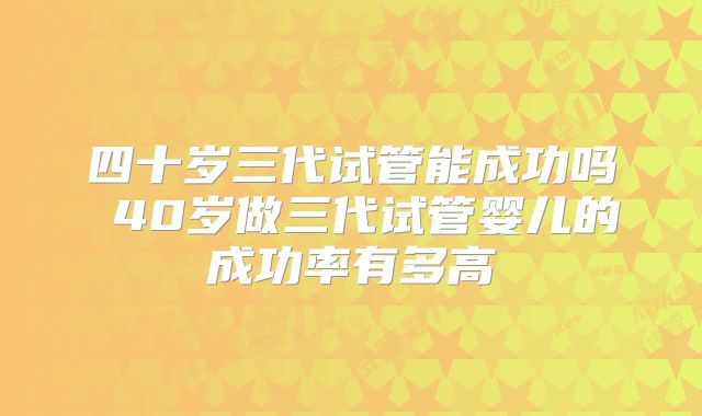 四十岁三代试管能成功吗 40岁做三代试管婴儿的成功率有多高
