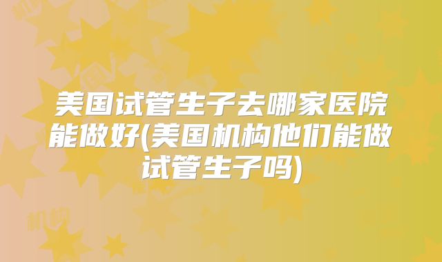美国试管生子去哪家医院能做好(美国机构他们能做试管生子吗)