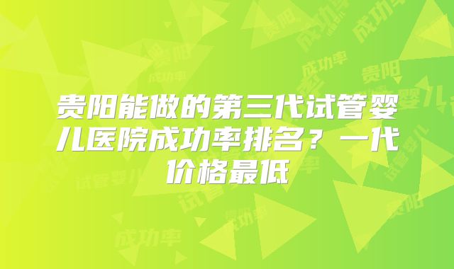 贵阳能做的第三代试管婴儿医院成功率排名？一代价格最低