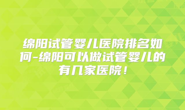 绵阳试管婴儿医院排名如何-绵阳可以做试管婴儿的有几家医院!