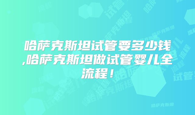 哈萨克斯坦试管要多少钱,哈萨克斯坦做试管婴儿全流程！