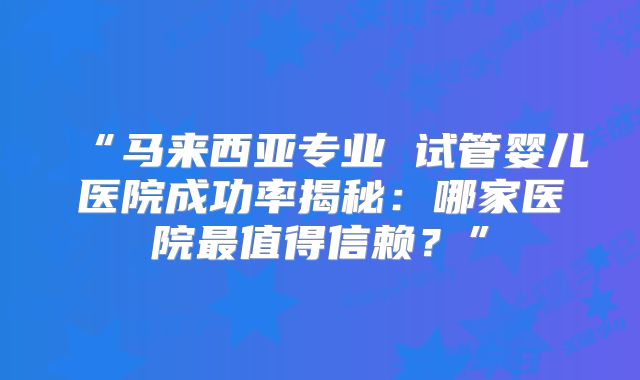 “马来西亚专业 试管婴儿医院成功率揭秘：哪家医院最值得信赖？”