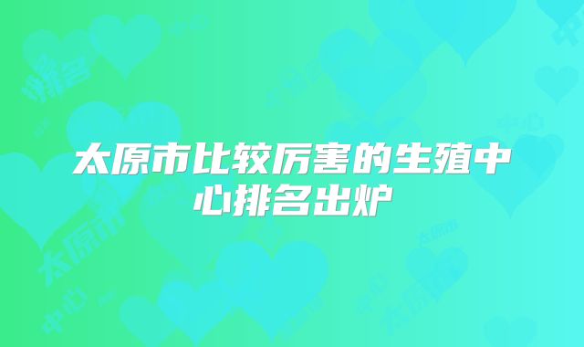 太原市比较厉害的生殖中心排名出炉