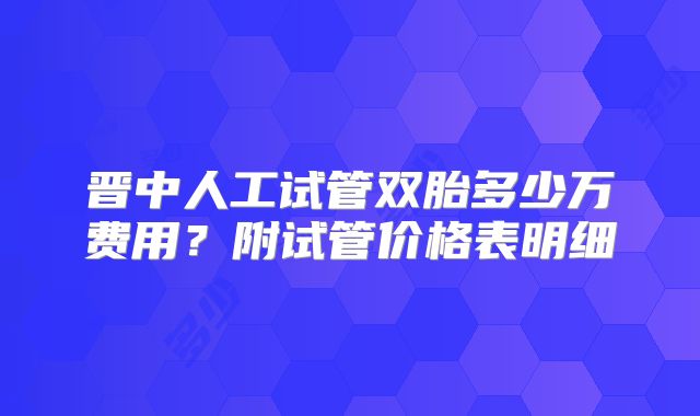 晋中人工试管双胎多少万费用？附试管价格表明细
