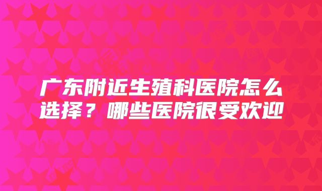 广东附近生殖科医院怎么选择?哪些医院很受欢迎