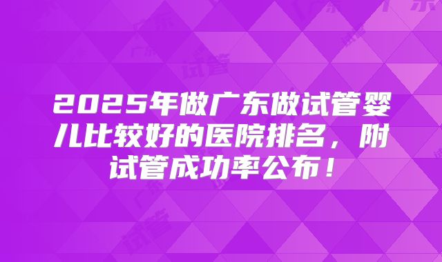2025年做广东做试管婴儿比较好的医院排名，附试管成功率公布！