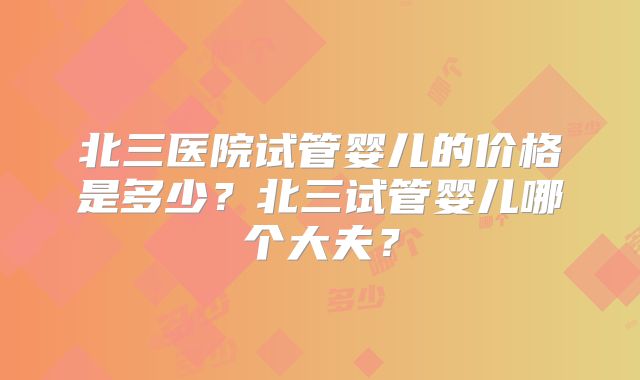 北三医院试管婴儿的价格是多少？北三试管婴儿哪个大夫？