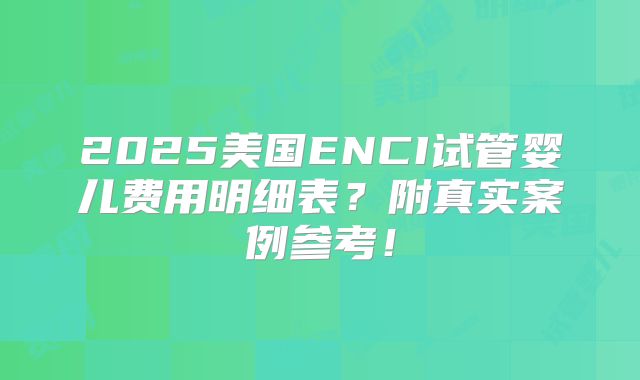 2025美国ENCI试管婴儿费用明细表？附真实案例参考！
