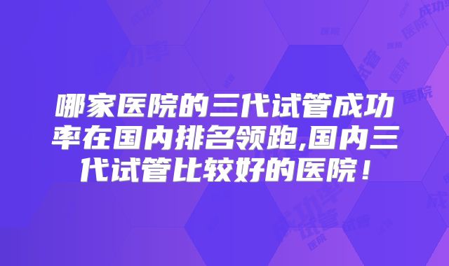 哪家医院的三代试管成功率在国内排名领跑,国内三代试管比较好的医院！