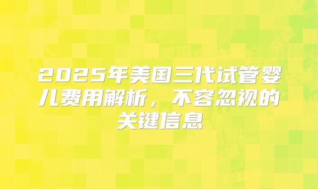 2025年美国三代试管婴儿费用解析，不容忽视的关键信息