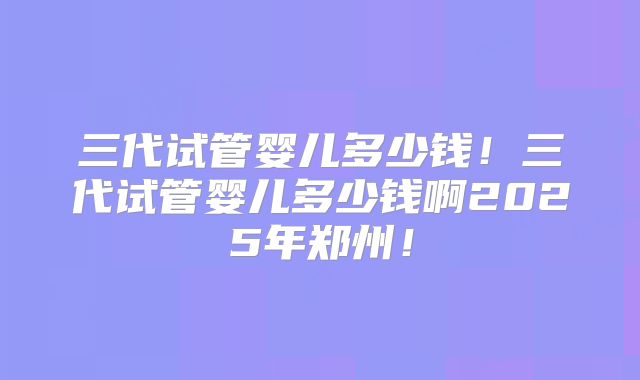 三代试管婴儿多少钱！三代试管婴儿多少钱啊2025年郑州！