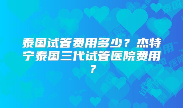 泰国试管费用多少？杰特宁泰国三代试管医院费用？