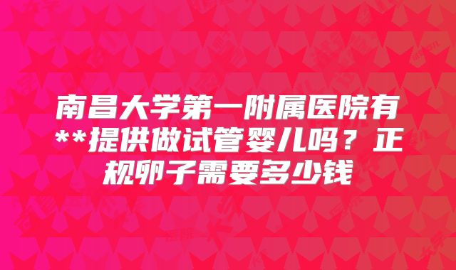 南昌大学第一附属医院有**提供做试管婴儿吗？正规卵子需要多少钱