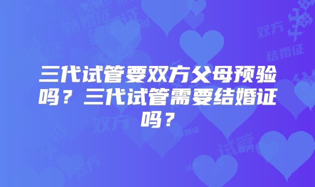 三代试管要双方父母预验吗？三代试管需要结婚证吗？