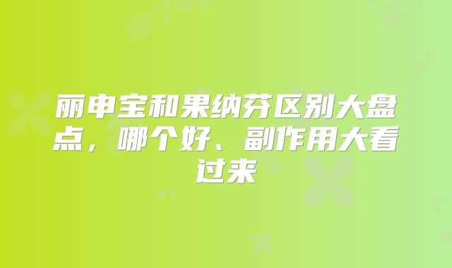 丽申宝和果纳芬区别大盘点，哪个好、副作用大看过来