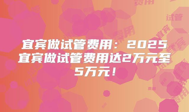 宜宾做试管费用：2025宜宾做试管费用达2万元至5万元！
