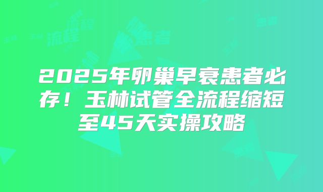 2025年卵巢早衰患者必存！玉林试管全流程缩短至45天实操攻略
