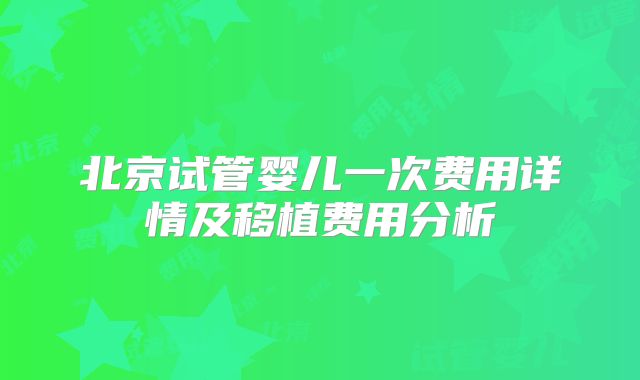 北京试管婴儿一次费用详情及移植费用分析