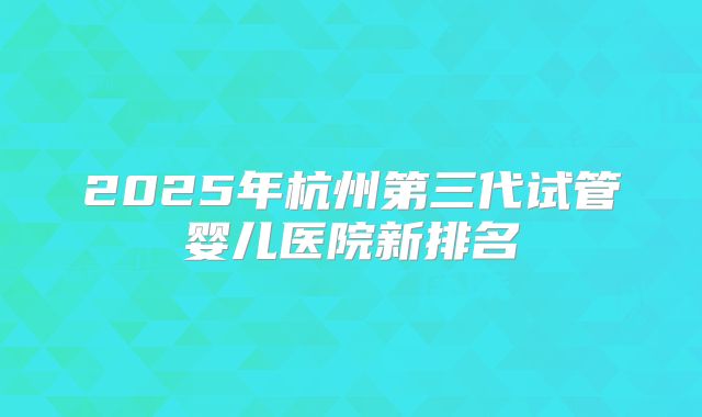 2025年杭州第三代试管婴儿医院新排名