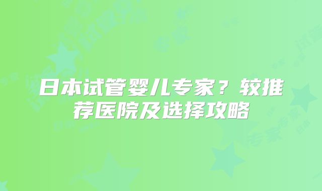 日本试管婴儿专家？较推荐医院及选择攻略