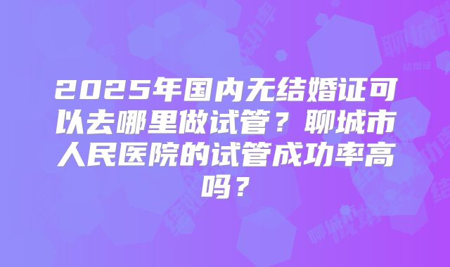 2025年国内无结婚证可以去哪里做试管？聊城市人民医院的试管成功率高吗？