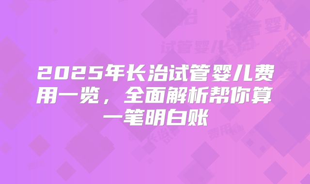 2025年长治试管婴儿费用一览，全面解析帮你算一笔明白账
