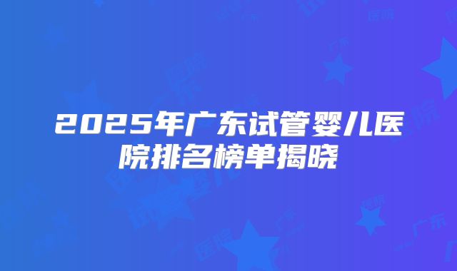 2025年广东试管婴儿医院排名榜单揭晓