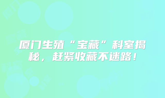 厦门生殖“宝藏”科室揭秘，赶紧收藏不迷路！
