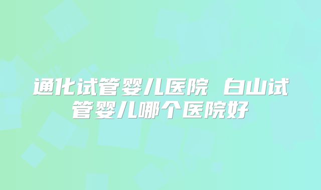 通化试管婴儿医院 白山试管婴儿哪个医院好