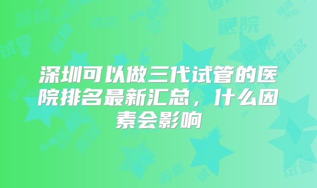 深圳可以做三代试管的医院排名最新汇总,什么因素会影响