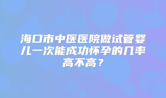 海口市中医医院做试管婴儿一次能成功怀孕的几率高不高？