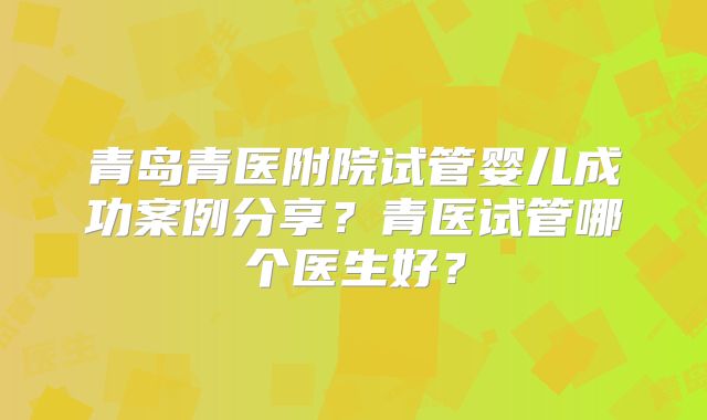 青岛青医附院试管婴儿成功案例分享?青医试管哪个医生好?