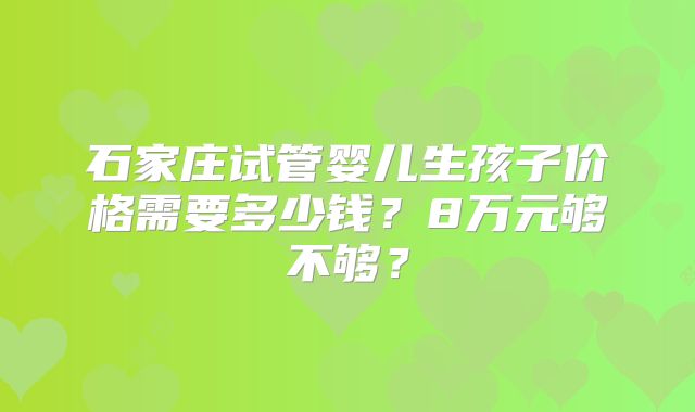 石家庄试管婴儿生孩子价格需要多少钱？8万元够不够？