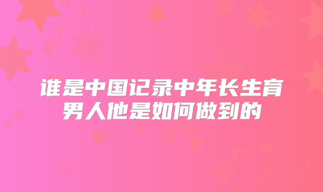 谁是中国记录中年长生育男人他是如何做到的