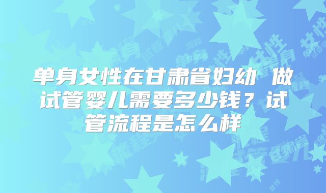 单身女性在甘肃省妇幼 做试管婴儿需要多少钱？试管流程是怎么样