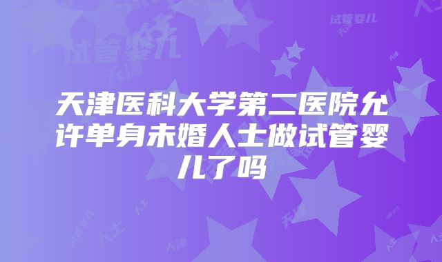 天津医科大学第二医院允许单身未婚人士做试管婴儿了吗