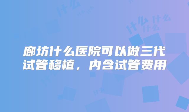 廊坊什么医院可以做三代试管移植，内含试管费用