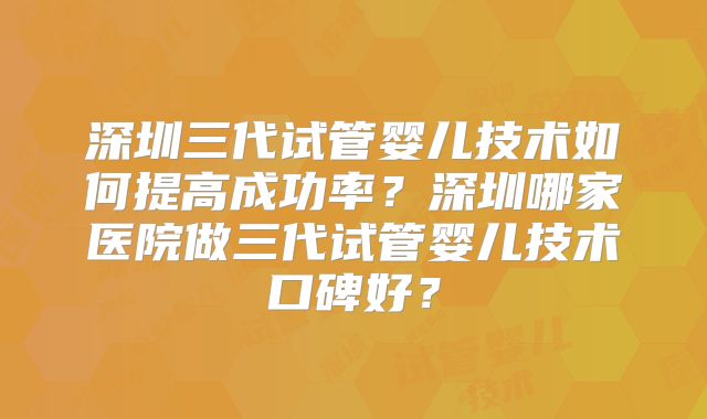 深圳三代试管婴儿技术如何提高成功率?深圳哪家医院做三代试管婴儿技术口碑好?