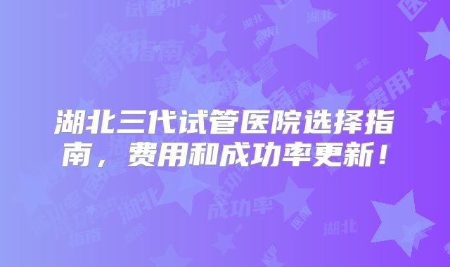 湖北三代试管医院选择指南，费用和成功率更新！
