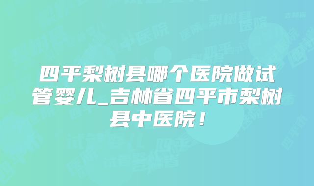 四平梨树县哪个医院做试管婴儿_吉林省四平市梨树县中医院！