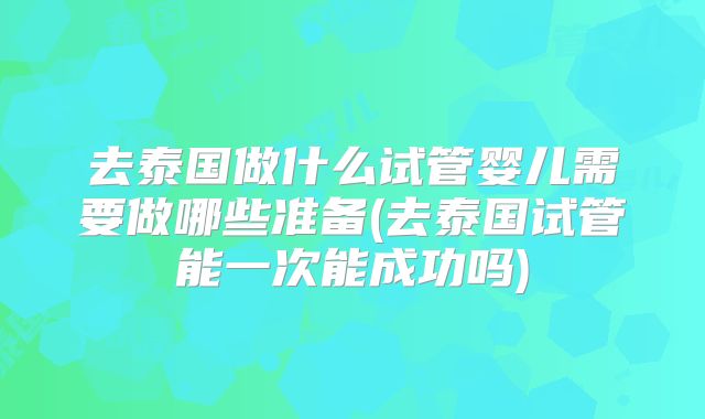 去泰国做什么试管婴儿需要做哪些准备(去泰国试管能一次能成功吗)