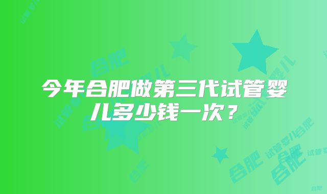 今年合肥做第三代试管婴儿多少钱一次?