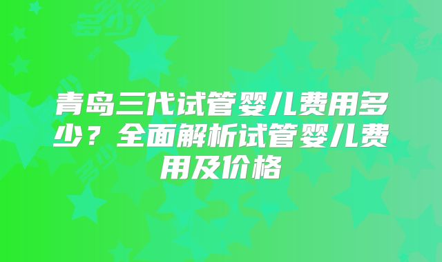 青岛三代试管婴儿费用多少？全面解析试管婴儿费用及价格